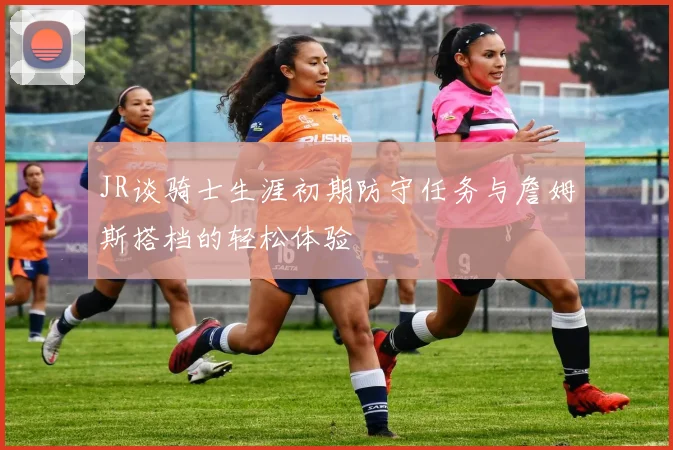 JR谈骑士生涯初期防守任务与詹姆斯搭档的轻松体验