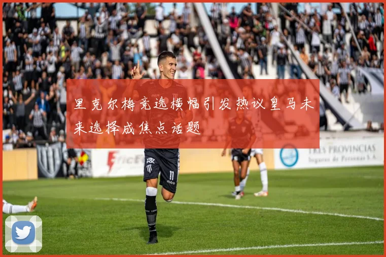 里克尔梅竞选横幅引发热议皇马未来选择成焦点话题