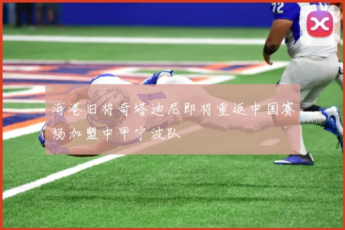 海港旧将奇塔迪尼即将重返中国赛场加盟中甲宁波队