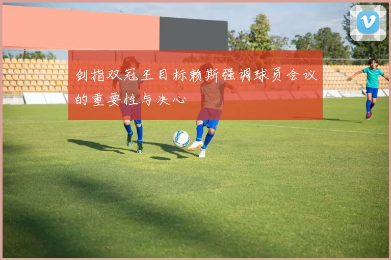 剑指双冠王目标赖斯强调球员会议的重要性与决心