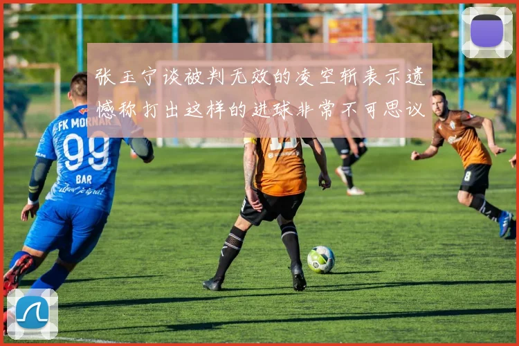 张玉宁谈被判无效的凌空斩表示遗憾称打出这样的进球非常不可思议