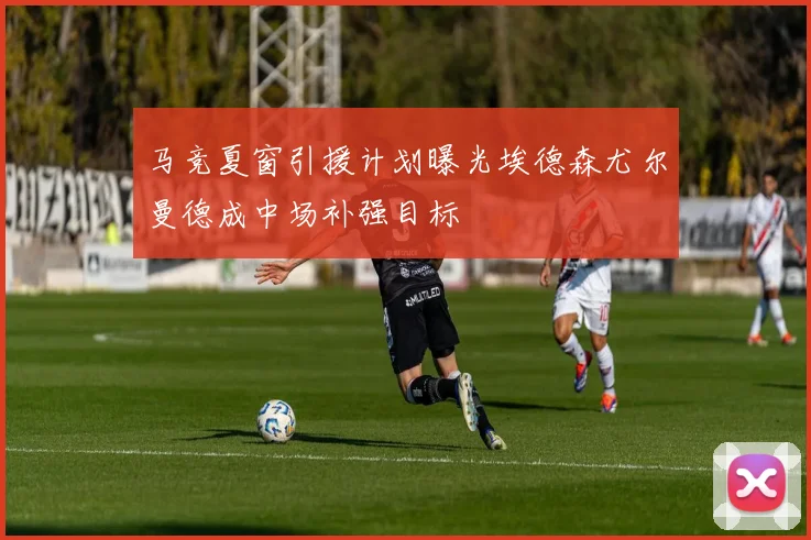 马竞夏窗引援计划曝光埃德森尤尔曼德成中场补强目标