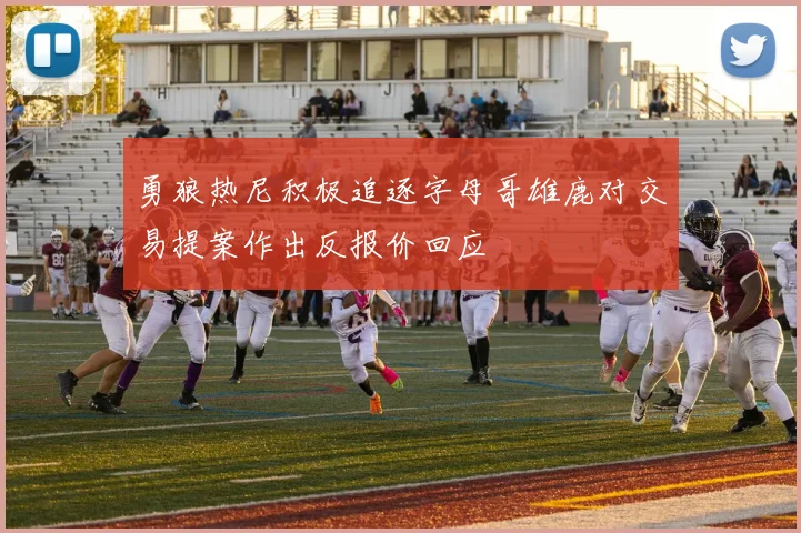 勇狼热尼积极追逐字母哥雄鹿对交易提案作出反报价回应