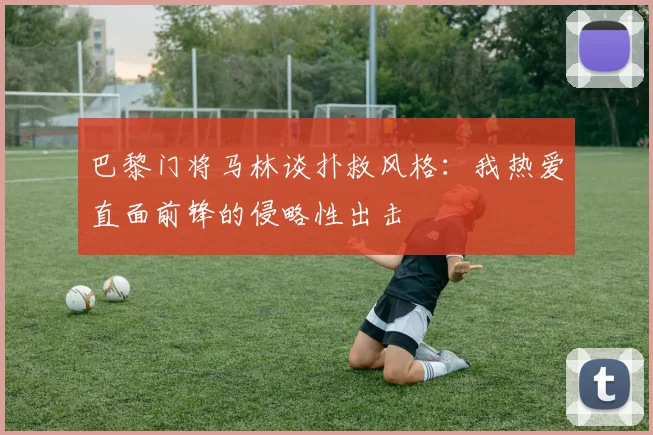 巴黎门将马林谈扑救风格：我热爱直面前锋的侵略性出击