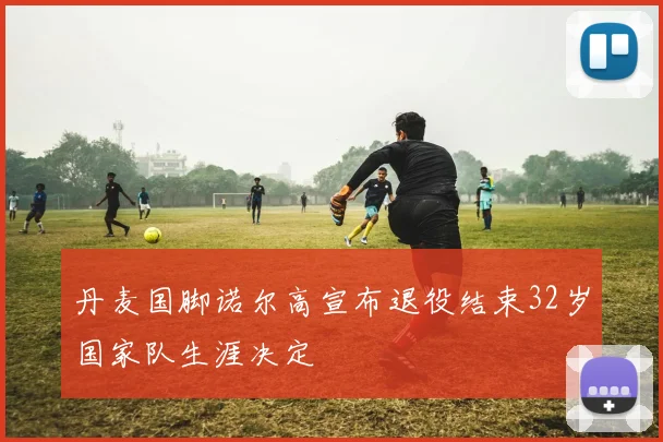 丹麦国脚诺尔高宣布退役结束32岁国家队生涯决定