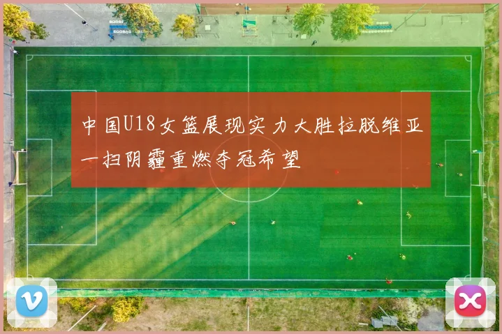 中国U18女篮展现实力大胜拉脱维亚一扫阴霾重燃夺冠希望