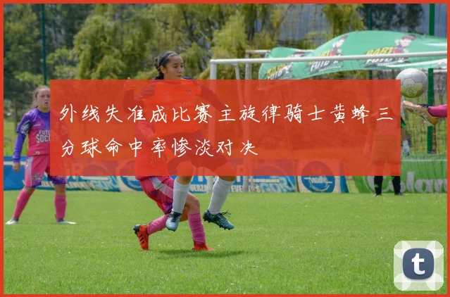 外线失准成比赛主旋律骑士黄蜂三分球命中率惨淡对决