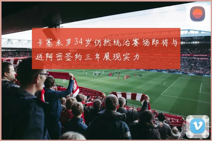 卡塞米罗34岁仍然统治赛场即将与迈阿密签约三年展现实力