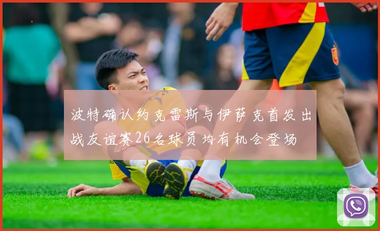 波特确认约克雷斯与伊萨克首发出战友谊赛26名球员均有机会登场