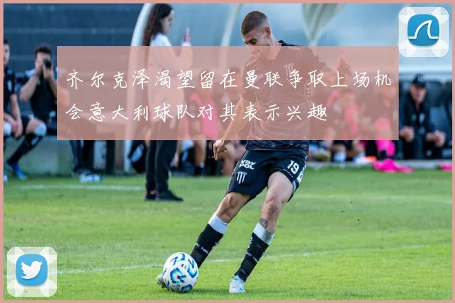 齐尔克泽渴望留在曼联争取上场机会意大利球队对其表示兴趣
