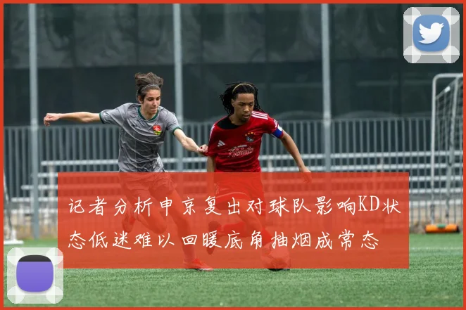 记者分析申京复出对球队影响KD状态低迷难以回暖底角抽烟成常态