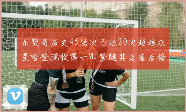 东契奇历史45场次已达20次超越众星哈登现役第一MJ紧随其后落后榜首100场