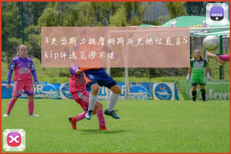 A史密斯力挺詹姆斯历史地位直言Skip评选荒谬不堪