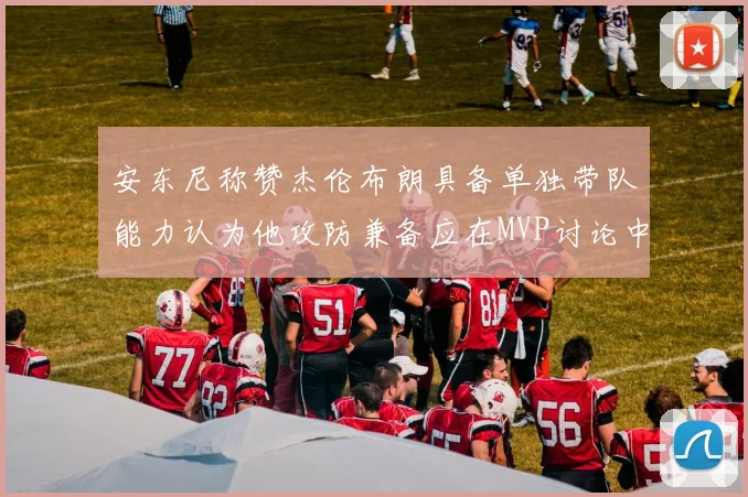 安东尼称赞杰伦布朗具备单独带队能力认为他攻防兼备应在MVP讨论中占有一席之地