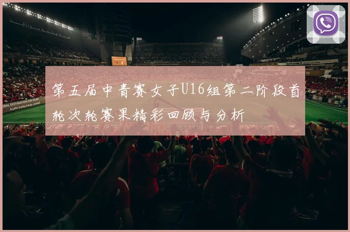 第五届中青赛女子U16组第二阶段首轮次轮赛果精彩回顾与分析