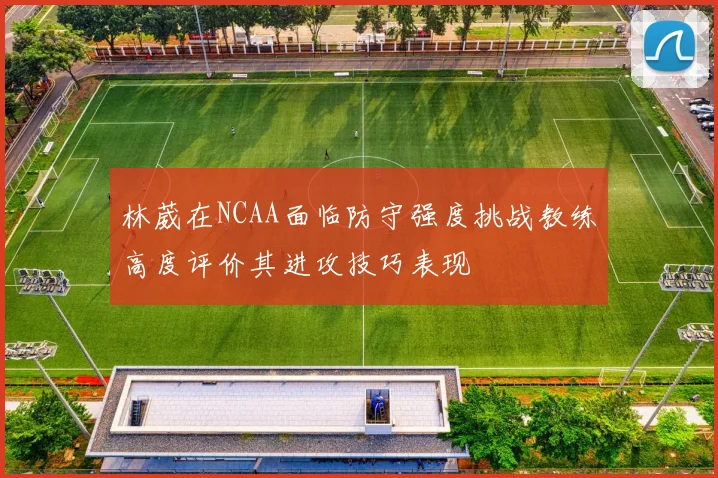 林葳在NCAA面临防守强度挑战教练高度评价其进攻技巧表现